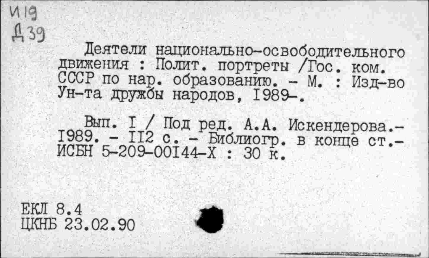 ﻿и |д А зз
Деятели национально-освободительного движения : Полит, портреты /Гос. ком. СССР по нар. образованию. - М. : Изд-во Ун-та дружбы народов, 1989-.
1 / Под Ред* А*А* Искендерова.-1989. - 112 с. - Библиогр. в конце ст,-ИСБН 5-209-00144-Х : 30 к.
ЕКЯ 8.4
ЦКНБ 23.02.90